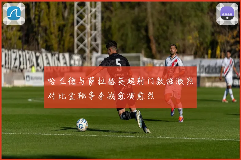 哈兰德与萨拉赫英超射门数据激烈对比金靴争夺战愈演愈烈