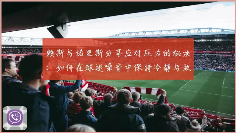 赖斯与诺里斯分享应对压力的秘诀：如何在球迷噪音中保持冷静与放松